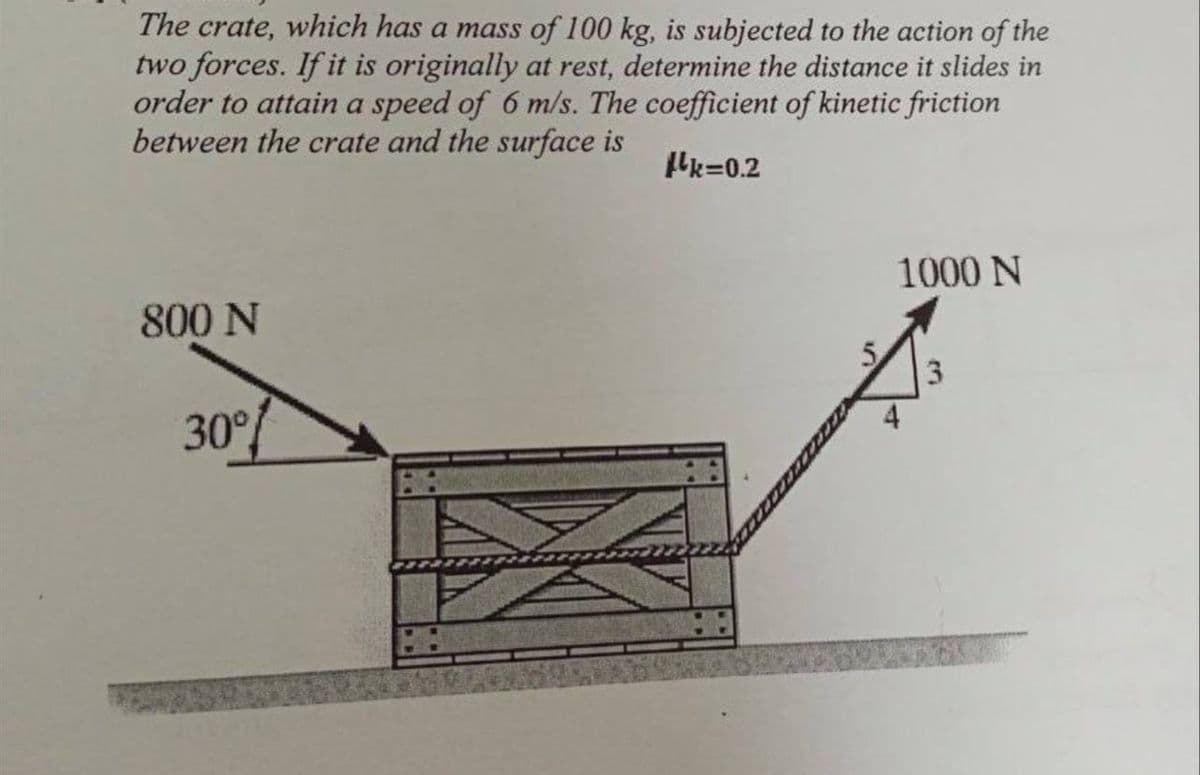 The crate, which has a mass of 100 kg, is subjected to the action of the
two forces. If it is originally at rest, determine the distance it slides in
order to attain a speed of 6 m/s. The coefficient of kinetic friction
between the crate and the surface is
Hk=0.2
1000 N
800 N
5.
30°%
