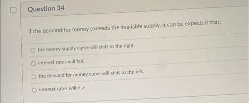 Question 34
If the demand for money exceeds the available supply, it can be expected that:
O the money supply curve will shift to the right.
interest rates will fall.
O the demand for money curve will shift to the left,
O interest rates will rise.
