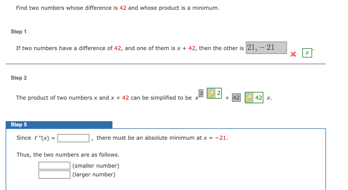 Find two numbers whose difference is 42 and whose product is a minimum.
Step 1
If two numbers have a difference of 42, and one of them is x + 42, then the other is 21, – 21
Step 2
The product of two numbers x and x + 42 can be simplified to be x
+ 42
42 x.
Step 5
Since f "(x)
there must be an absolute minimum at x = -21.
Thus, the two numbers are as follows.
(smaller number)
(larger number)
