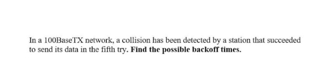 In a 100BaseTX network, a collision has been detected by a station that succeeded
to send its data in the fifth try. Find the possible backoff times.
