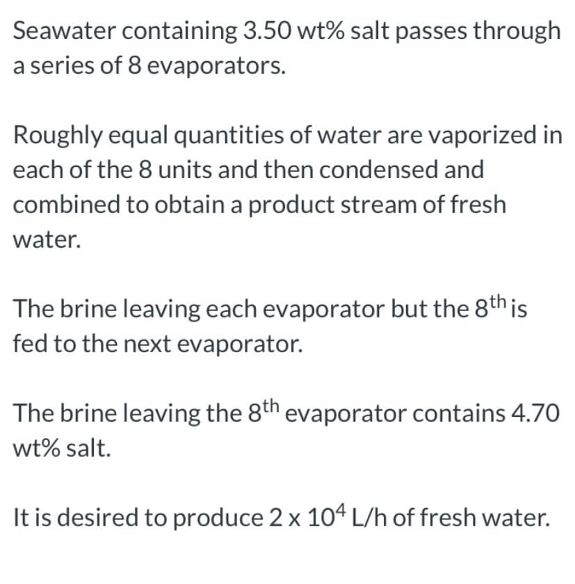 Seawater containing 3.50 wt% salt passes through
a series of 8 evaporators.
Roughly equal quantities of water are vaporized in
each of the 8 units and then condensed and
combined to obtain a product stream of fresh
water.
The brine leaving each evaporator but the 8th is
fed to the next evaporator.
The brine leaving the 8th evaporator contains 4.70
wt% salt.
It is desired to produce 2 x 104 L/h of fresh water.