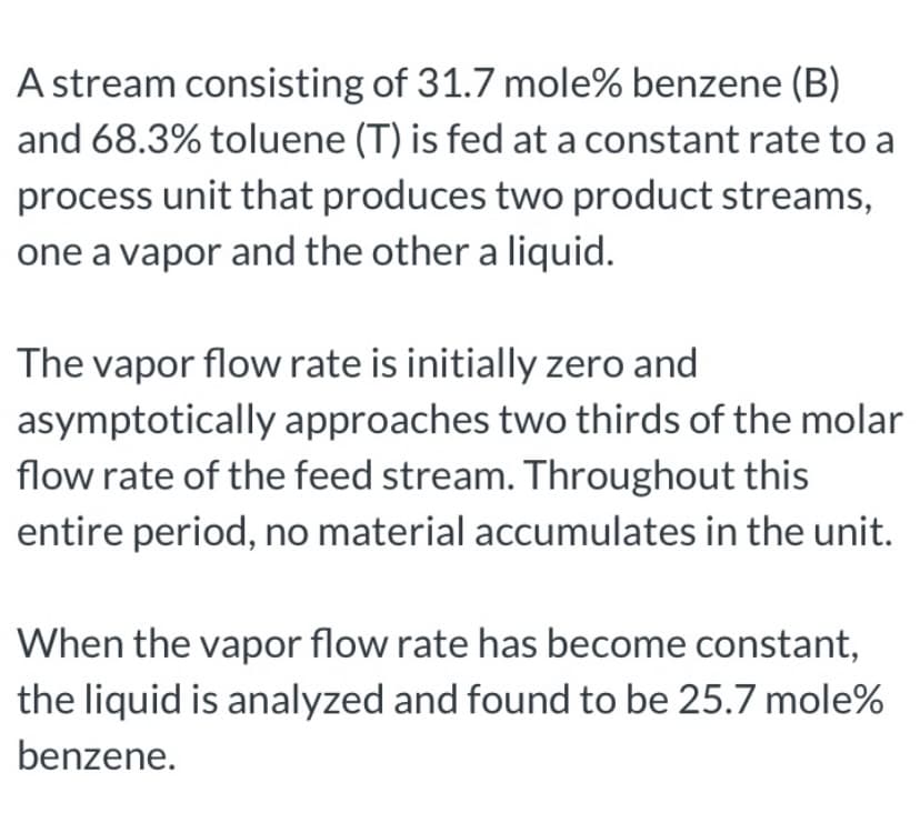 A stream consisting of 31.7 mole% benzene (B)
and 68.3% toluene (T) is fed at a constant rate to a
process unit that produces two product streams,
one a vapor and the other a liquid.
The vapor flow rate is initially zero and
asymptotically approaches two thirds of the molar
flow rate of the feed stream. Throughout this
entire period, no material accumulates in the unit.
When the vapor flow rate has become constant,
the liquid is analyzed and found to be 25.7 mole%
benzene.