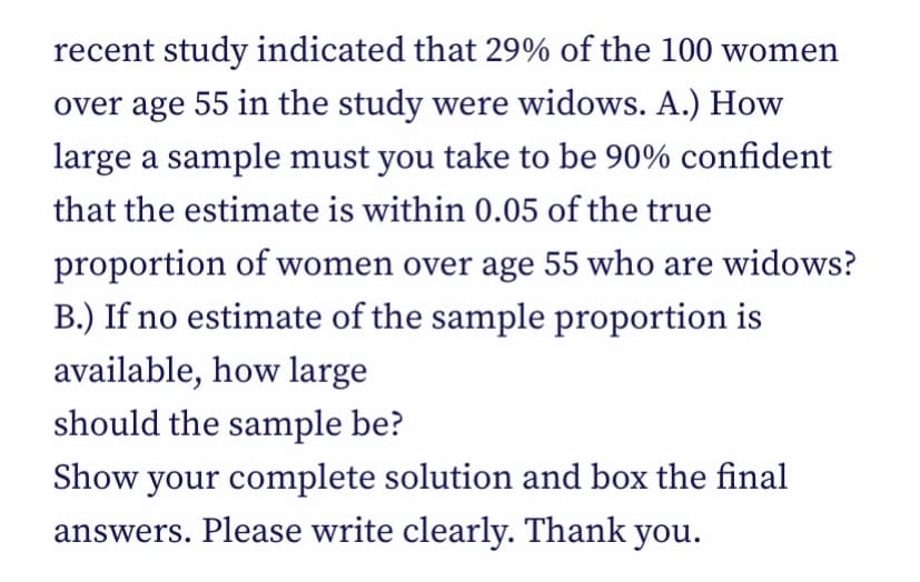 recent study indicated that 29% of the 100 women
over age 55 in the study were widows. A.) How
large a sample must you take to be 90% confident
that the estimate is within 0.05 of the true
proportion of women over age 55 who are widows?
B.) If no estimate of the sample proportion is
available, how large
should the sample be?
Show your complete solution and box the final
answers. Please write clearly. Thank you.
