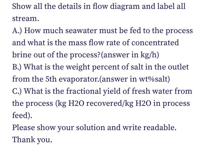 Show all the details in flow diagram and label all
stream.
A.) How much seawater must be fed to the process
and what is the mass flow rate of concentrated
brine out of the process? (answer in kg/h)
B.) What is the weight percent of salt in the outlet
from the 5th evaporator.(answer in wt%salt)
C.) What is the fractional yield of fresh water from
the process (kg H2O recovered/kg H2O in process
feed).
Please show your solution and write readable.
Thank you.