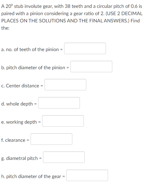A 20° stub involute gear, with 38 teeth and a circular pitch of 0.6 is
paired with a pinion considering a gear ratio of 2. (USE 2 DECIMAL
PLACES ON THE SOLUTIONS AND THE FINAL ANSWERS.) Find
the:
a. no. of teeth of the pinion =
b. pitch diameter of the pinion =
c. Center distance =
d. whole depth =
e. working depth =
f. clearance =
g. diametral pitch =
h. pitch diameter of the gear =
