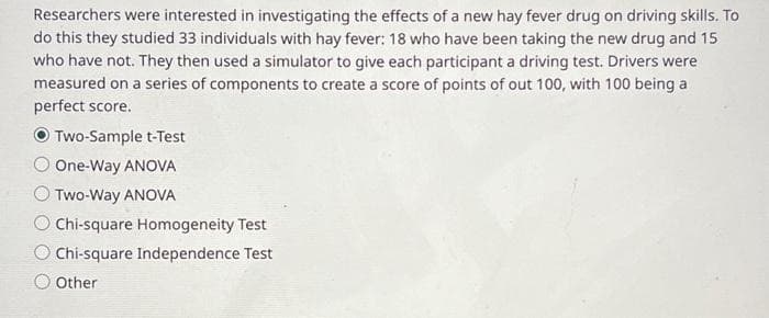 Researchers were interested in investigating the effects of a new hay fever drug on driving skills. To
do this they studied 33 individuals with hay fever: 18 who have been taking the new drug and 15
who have not. They then used a simulator to give each participant a driving test. Drivers were
measured on a series of components to create a score of points of out 100, with 100 being a
perfect score.
Two-Sample t-Test
One-Way ANOVA
Two-Way ANOVA
O Chi-square Homogeneity Test
O Chi-square Independence Test
O Other