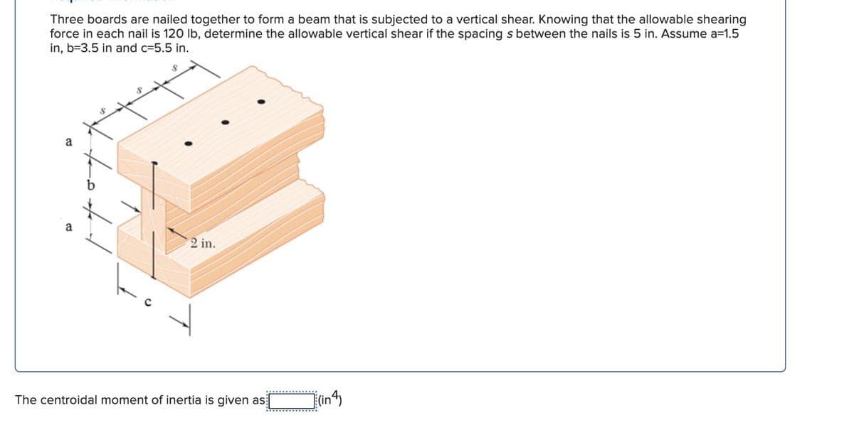 Three boards are nailed together to form a beam that is subjected to a vertical shear. Knowing that the allowable shearing
force in each nail is 120 lb, determine the allowable vertical shear if the spacing s between the nails is 5 in. Assume a=1.5
in, b=3.5 in and c=5.5 in.
2 in.
The centroidal moment of inertia is given as
(in4)
