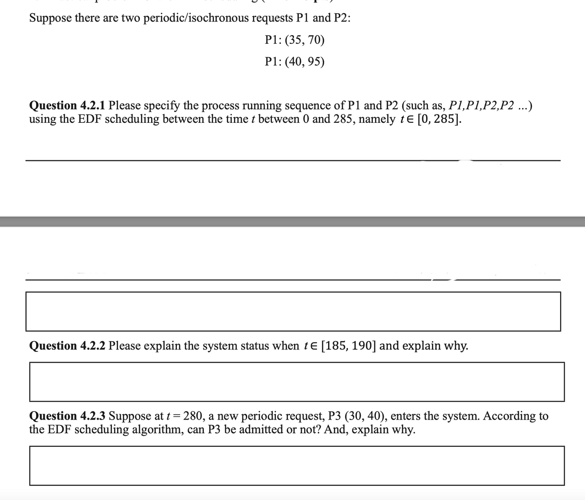 Suppose there are two periodic/isochronous requests P1 and P2:
P1: (35, 70)
P1: (40, 95)
Question 4.2.1 Please specify the process running sequence of P1 and P2 (such as, P1,P1,P2,P2 ...)
using the EDF scheduling between the time t between 0 and 285, namely te [0, 285].
Question 4.2.2 Please explain the system status when te [185, 190] and explain why.
Question 4.2.3 Suppose at t= 280, a new periodic request, P3 (30, 40), enters the system. According to
the EDF scheduling algorithm, can P3 be admitted or not? And, explain why.
