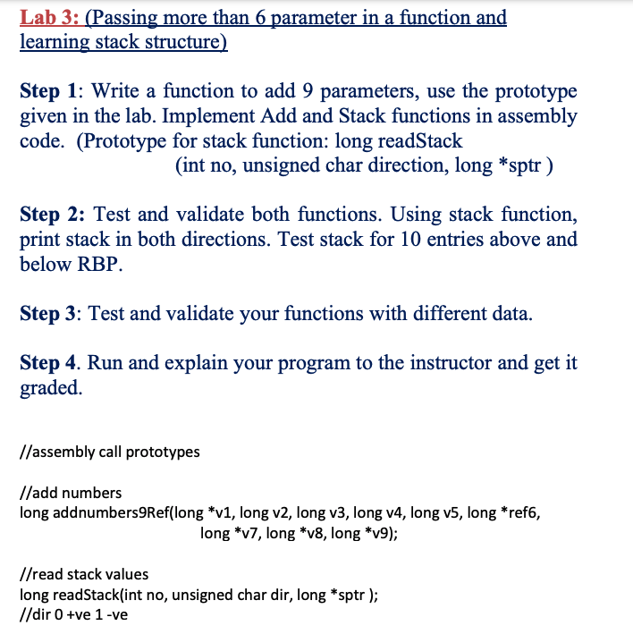 Lab 3: (Passing more than 6 parameter in a function and
learning stack structure)
Step 1: Write a function to add 9 parameters, use the prototype
given in the lab. Implement Add and Stack functions in assembly
code. (Prototype for stack function: long readStack
(int no, unsigned char direction, long *sptr )
Step 2: Test and validate both functions. Using stack function,
print stack in both directions. Test stack for 10 entries above and
below RBP.
Step 3: Test and validate your functions with different data.
Step 4. Run and explain your program to the instructor and get it
graded.
//assembly call prototypes
//add numbers
long addnumbers9Ref(long *v1, long v2, long v3, long v4, long v5, long *ref6,
long *v7, long *v8, long *v9);
//read stack values
long readStack(int no, unsigned char dir, long *sptr );
//dir 0 +ve 1-ve

