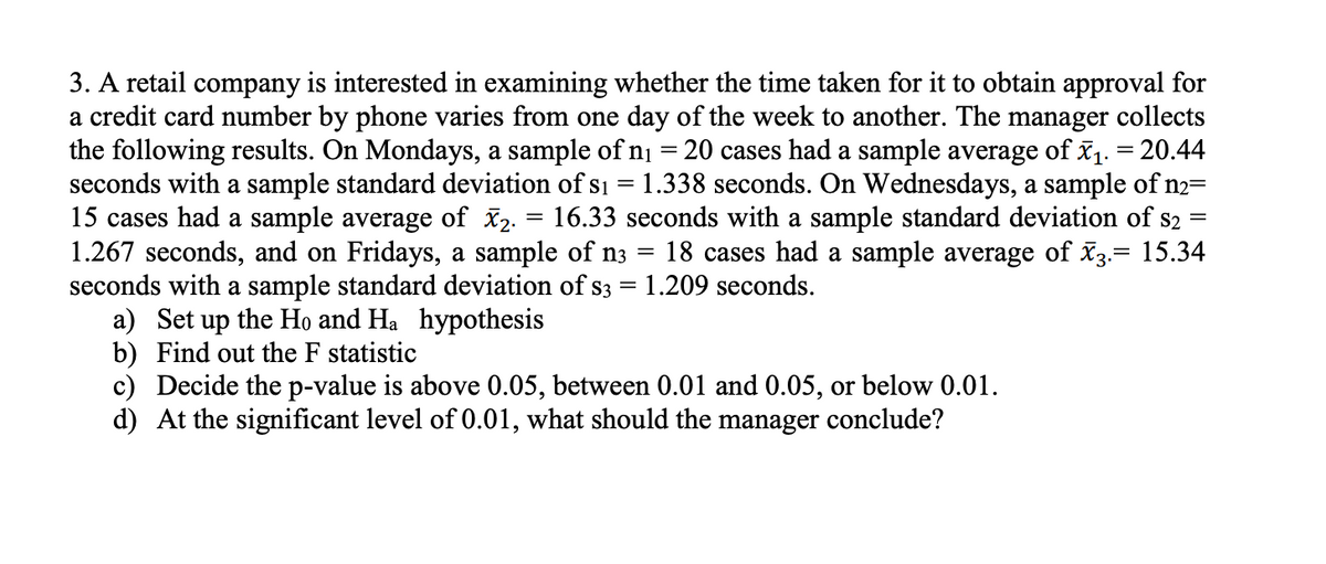 3. A retail company is interested in examining whether the time taken for it to obtain approval for
a credit card number by phone varies from one day of the week to another. The manager collects
the following results. On Mondays, a sample of ni = 20 cases had a sample average of x1. = 20.44
seconds with a sample standard deviation of s1 = 1.338 seconds. On Wednesdays, a sample of n2=
15 cases had a sample average of x2. = 16.33 seconds with a sample standard deviation of s2
1.267 seconds, and on Fridays, a sample of n3
seconds with a sample standard deviation of s3 = 1.209 seconds.
a) Set up the Ho and Ha hypothesis
b) Find out the F statistic
c) Decide the p-value is above 0.05, between 0.01 and 0.05, or below 0.01.
d) At the significant level of 0.01, what should the manager conclude?
18 cases had a sample average of x3.= 15.34
