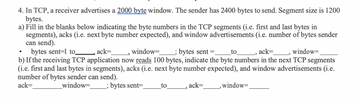 4. In TCP, a receiver advertises a 2000 byte window. The sender has 2400 bytes to send. Segment size is 1200
bytes.
a) Fill in the blanks below indicating the byte numbers in the TCP segments (i.e. first and last bytes in
segments), acks (i.e. next byte number expected), and window advertisements (i.e. number of bytes sender
can send).
bytes sent=l to.
b) If the receiving TCP application now reads 100 bytes, indicate the byte numbers in the next TCP segments
(i.e. first and last bytes in segments), acks (i.e. next byte number expected), and window advertisements (i.e.
number of bytes sender can send).
ack=
ack=
window=
; bytes sent
to
_, ack=
window=
window=
; bytes sent=
to
ack=
,window=
