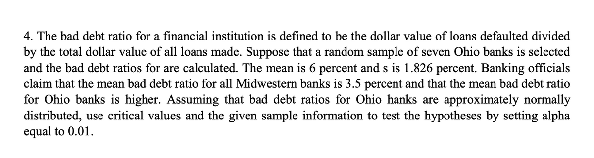 4. The bad debt ratio for a financial institution is defined to be the dollar value of loans defaulted divided
by the total dollar value of all loans made. Suppose that a random sample of seven Ohio banks is selected
and the bad debt ratios for are calculated. The mean is 6 percent and s is 1.826 percent. Banking officials
claim that the mean bad debt ratio for all Midwestern banks is 3.5 percent and that the mean bad debt ratio
for Ohio banks is higher. Assuming that bad debt ratios for Ohio hanks are approximately normally
distributed, use critical values and the given sample information to test the hypotheses by setting alpha
equal to 0.01.
