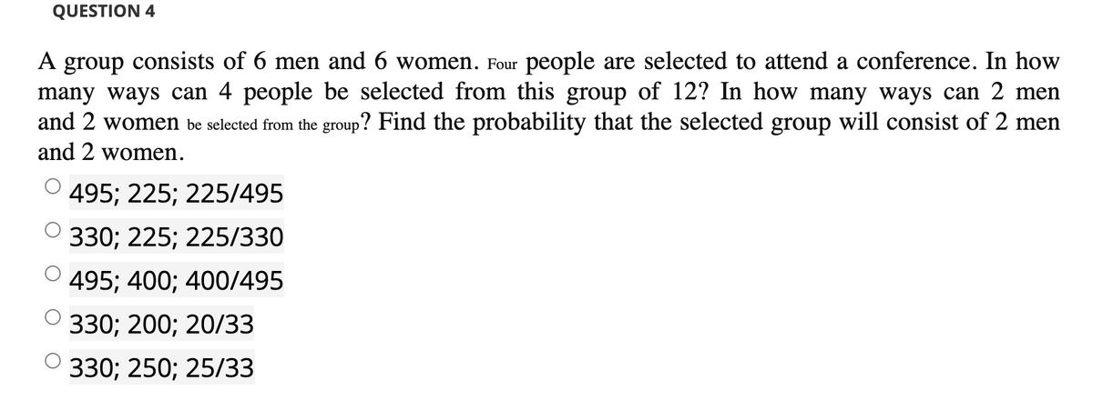 QUESTION 4
A group consists of 6 men and 6 women. Four people are selected to attend a conference. In how
many ways can 4 people be selected from this group of 12? In how many ways can 2 men
and 2 women be selected from the group? Find the probability that the selected group will consist of 2 men
and 2 women.
O 495; 225; 225/495
330; 225; 225/330
495; 400; 400/495
330; 200; 20/33
330; 250; 25/33
