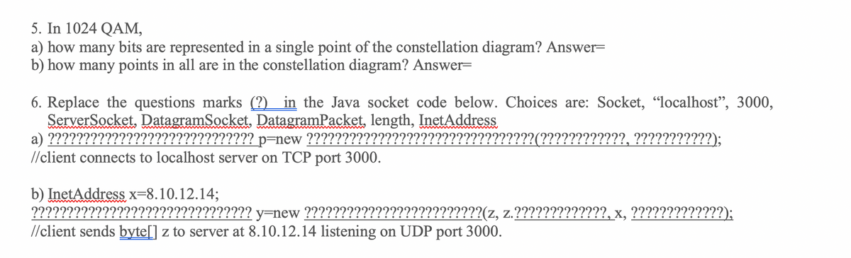 5. In 1024 QAM,
a) how many bits are represented in a single point of the constellation diagram? Answer=
b) how many points in all are in the constellation diagram? Answer=
6. Replace the questions marks (?) in the Java socket code below. Choices are: Socket, "localhost", 3000,
ServerSocket, DatagramSocket, DatagramPacket, length, InetAddress
a) ?????????
//client connects to localhost server on TCP port 3000.
??????????????? p=new ??????????????
(????????????, ???????????);
b) InetAddress x=8.10.12.14;
??????????????????????????????? y=new ?????????????????????????(z, z.?????????????, x, ?????????????);
//client sends byte[] z to server at 8.10.12.14 listening on UDP port 3000.
