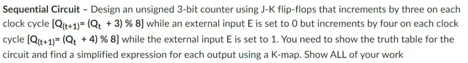 Sequential Circuit - Design an unsigned 3-bit counter using J-K flip-flops that increments by three on each
clock cycle [Q(+1)=(Q+ + 3) % 8] while an external input E is set to 0 but increments by four on each clock
cycle [Q(+1)=(Qt +4) % 8] while the external input E is set to 1. You need to show the truth table for the
circuit and find a simplified expression for each output using a K-map. Show ALL of your work