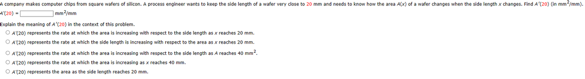 A company makes computer chips from square wafers of silicon. A process engineer wants to keep the side length of a wafer very close to 20 mm and needs to know how the area A(x) of a wafer changes when the side length x changes. Find A'(20) (in mm²/mm).
A'(20) =
mm2/mm
Explain the meaning of A'(20) in the context of this problem.
O A'(20) represents the rate at which the area is increasing with respect to the side length as x reaches 20 mm.
O A'(20) represents the rate at which the side length is increasing with respect to the area as x reaches 20 mm.
O A'(20) represents the rate at which the area is increasing with respect to the side length as A reaches 40 mm².
O A'(20) represents the rate at which the area is increasing as x reaches 40 mm.
O A'(20) represents the area as the side length reaches 20 mm.