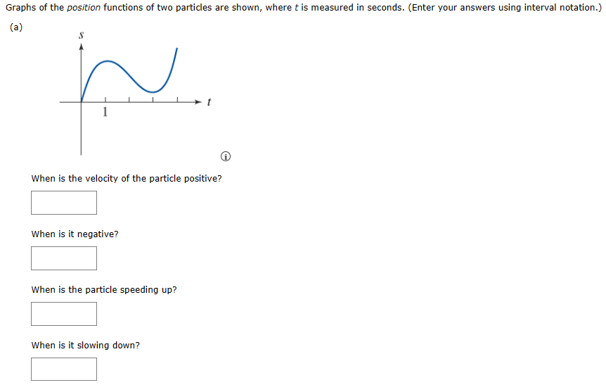 Graphs of the position functions of two particles are shown, where t is measured in seconds. (Enter your answers using interval notation.)
(a)
1
J
When is the velocity of the particle positive?
When is it negative?
When is the particle speeding up?
When is it slowing down?