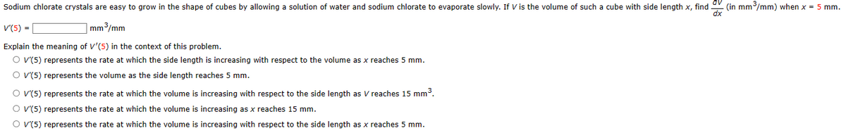 Sodium chlorate crystals are easy to grow in the shape of cubes by allowing a solution of water and sodium chlorate to evaporate slowly. If V is the volume of such a cube with side length x, find.
V'(5) =
mm³/mm
Explain the meaning of V'(5) in the context of this problem.
O V'(5) represents the rate at which the side length is increasing with respect to the volume as x reaches 5 mm.
O V'(5) represents the volume as the side length reaches 5 mm.
O V'(5) represents the rate at which the volume is increasing with respect to the side length as V reaches 15 mm³.
O V'(5) represents the rate at which the volume is increasing as x reaches 15 mm.
O V'(5) represents the rate at which the volume is increasing with respect to the side length as x reaches 5 mm.
(in mm³/mm) when x = 5 mm.