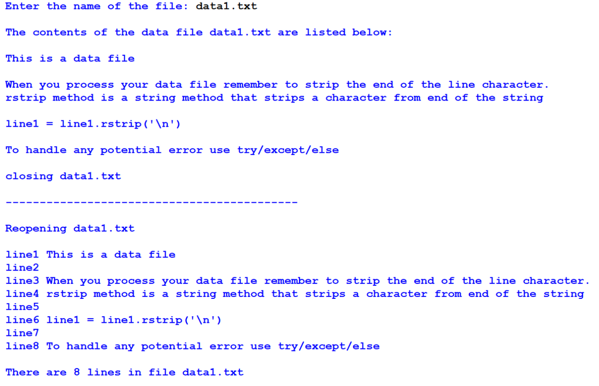 Enter the name of the file: datal.txt
The contents of the data file datal.txt are listed below:
This is a data file
When you process your data file remember to strip the end of the line character.
rstrip method is a string method that strips a character from end of the string
linel = linel.rstrip ('\n')
To handle any potential error use try/except/else
closing datal.txt
Reopening datal.txt
linel This is a data file
line2
line3 When you process your data file remember to strip the end of the line character.
line4 rstrip method is a string method that strips a character from end of the string
line5
line6 linel = linel.rstrip ('\n')
line7
line8 To handle any potential error use try/except/else
There are 8 lines in file datal.txt