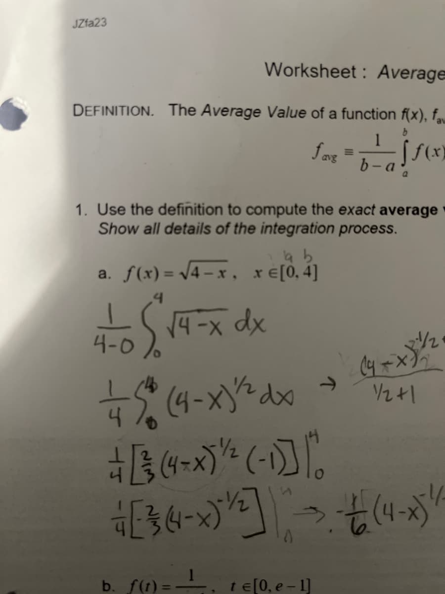 JZfa23
Worksheet: Average
DEFINITION. The Average Value of a function f(x), fam
1
jso
a
fariz
€ [0, e-1]
M
1. Use the definition to compute the exact average
Show all details of the integration process.
te
b
a b
a. f(x)=√√4-x , re[0,4]
4-0 $√4-x dx
+ 5* (4-x)²² dx
[(4-*) ¹/² (-1)]*
+ [ ²3 (4- X ) ²/2] - - + (4- ) /
1
b. f(t): 1
(4+ x)²/1/2₁
1/2+1