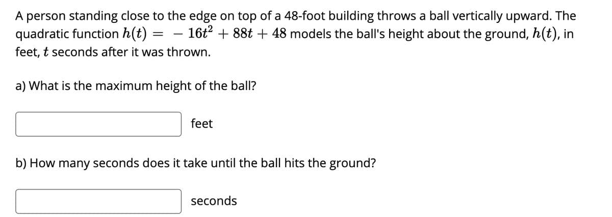 A person standing close to the edge on top of a 48-foot building throws a ball vertically upward. The
quadratic function h(t)
- 16t2 + 88t + 48 models the ball's height about the ground, h(t), in
-
feet, t seconds after it was thrown.
a) What is the maximum height of the ball?
feet
b) How many seconds does it take until the ball hits the ground?
seconds
