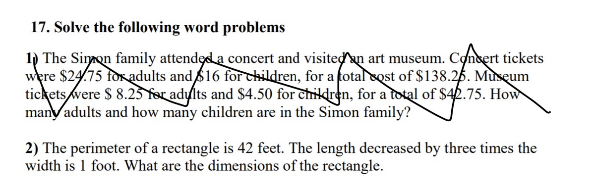 17. Solve the following word problems
1) The Simon family attendęd a concert and visitedan art museum. Concert tickets
were $24.75 for adults and 616 for children, for a total cost of $138.26. Museum
tickets were $ 8.23 for adults and $4.50 for children, for a total of $42.75. How
many adults and how many children are in the Simon family?
2) The perimeter of a rectangle is 42 feet. The length decreased by three times the
width is 1 foot. What are the dimensions of the rectangle.
