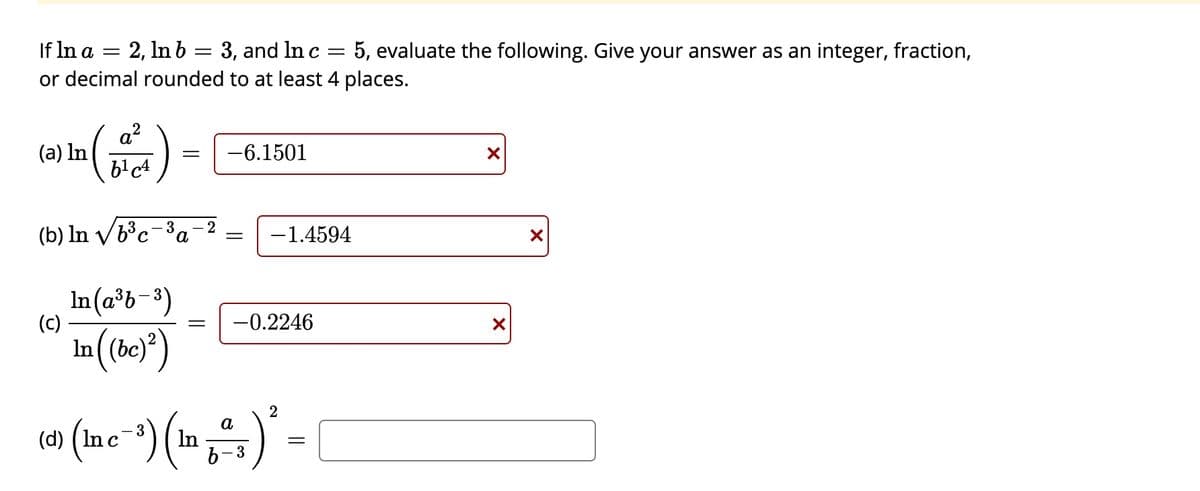 If In a =
2, In b = 3, and In c
or decimal rounded to at least 4 places.
5, evaluate the following. Give your answer as an integer, fraction,
a?
(a) In
-6.1501
(b) ln V/b³c=3
- 2
a
-1.4594
In(a³b-3)
(c)
-0.2246
In (be)*)
(d) ( In c
a
In
- 3
