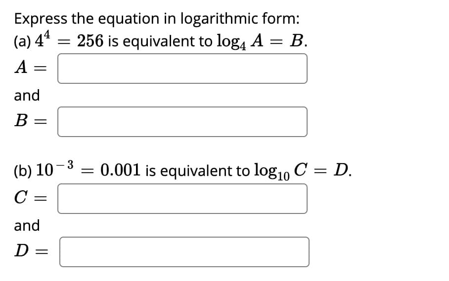 Express the equation in logarithmic form:
256 is equivalent to log, A
(a) 44
В.
A =
А
and
В —
(b) 10-3
= 0.001 is equivalent to log1, C = D.
C :
and
D =
