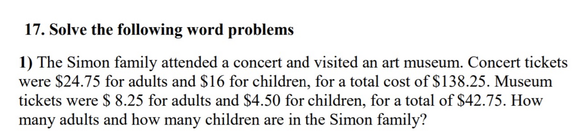 17. Solve the following word problems
1) The Simon family attended a concert and visited an art museum. Concert tickets
were $24.75 for adults and $16 for children, for a total cost of $138.25. Museum
tickets were $ 8.25 for adults and $4.50 for children, for a total of $42.75. How
many adults and how many children are in the Simon family?
