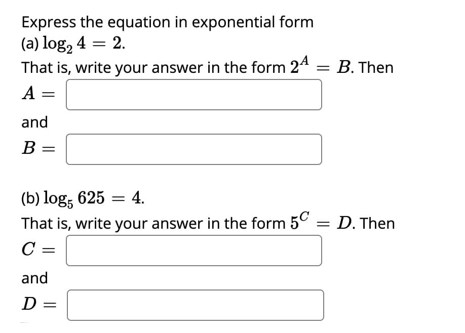 Express the equation in exponential form
(a) log, 4 = 2.
That is, write your answer in the form 24 = B. Then
A =
and
B =
(b) log, 625 = 4.
That is, write your answer in the form 5°
= D. Then
C =
and
D =
