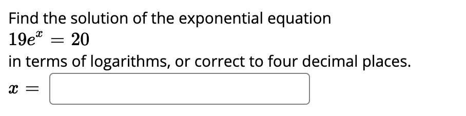 Find the solution of the exponential equation
19e* = 20
in terms of logarithms, or correct to four decimal places.
