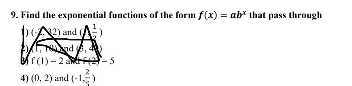 9. Find the exponential functions of the form f(x) = ab* that pass through
D(A2) and
1, 10and (6, 4
B f (1) = 2 andf(2)= 5
2
4) (0, 2) and (-1,-)
