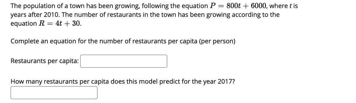 The population of a town has been growing, following the equation P
years after 2010. The number of restaurants in the town has been growing according to the
equation R = 4t + 30.
800t + 6000, where t is
Complete an equation for the number of restaurants per capita (per person)
Restaurants per capita:
How many restaurants per capita does this model predict for the year 2017?
