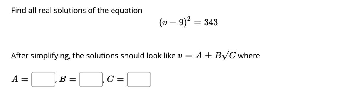 Find all real solutions of the equation
(v – 9)? = 343
After simplifying, the solutions should look like v =
A+ BVC where
A =
C =
В —
