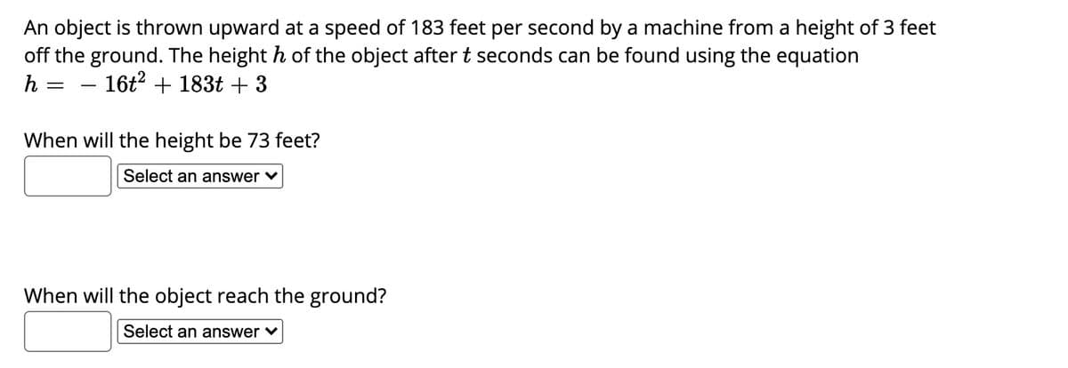 An object is thrown upward at a speed of 183 feet per second by a machine from a height of 3 feet
off the ground. The height h of the object aftert seconds can be found using the equation
h
– 16t? + 183t + 3
When will the height be 73 feet?
Select an answer ♥
When will the object reach the ground?
Select an answer v

