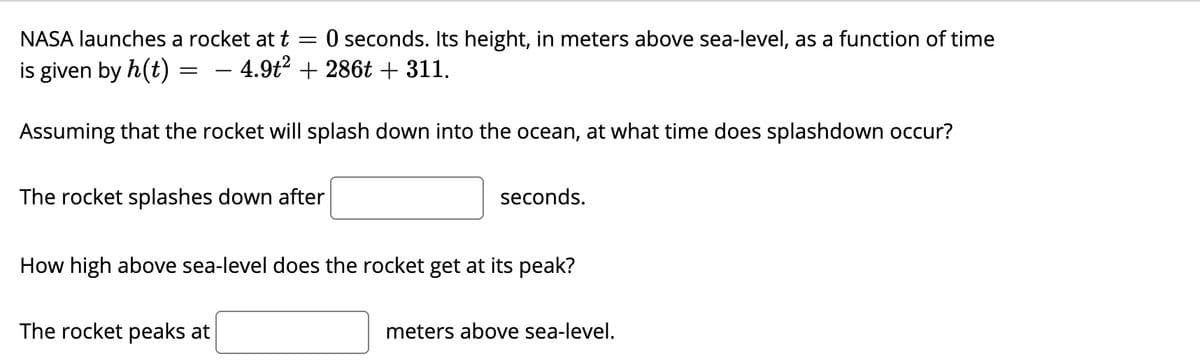 NASA launches a rocket at t = 0 seconds. Its height, in meters above sea-level, as a function of time
is given by h(t)
- 4.9t2 + 286t + 311.
Assuming that the rocket will splash down into the ocean, at what time does splashdown occur?
The rocket splashes down after
seconds.
How high above sea-level does the rocket get at its peak?
The rocket peaks at
meters above sea-level.
