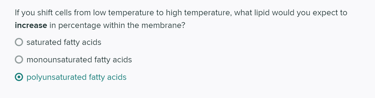 If you shift cells from low temperature to high temperature, what lipid would you expect to
increase in percentage within the membrane?
saturated fatty acids
monounsaturated fatty acids
O polyunsaturated fatty acids
