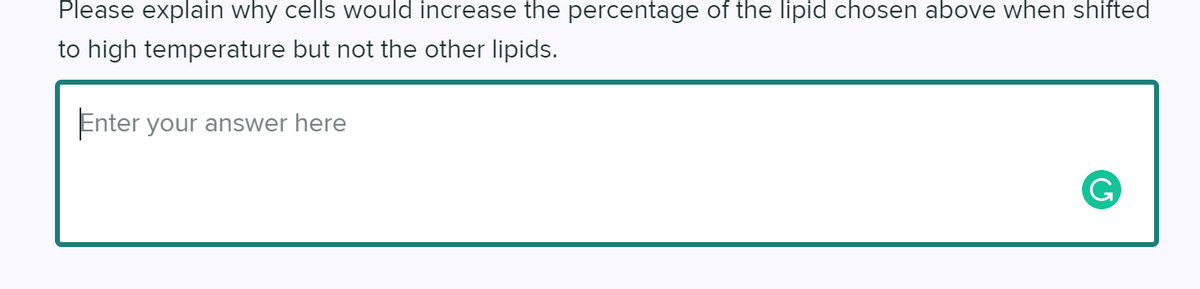 Please explain why cells would increase the percentage of the lipid chosen above when shifted
to high temperature but not the other lipids.
Enter your answer here
