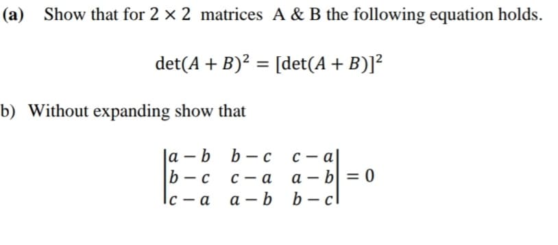 (a)
Show that for 2 × 2 matrices A & B the following equation holds.
det(A + B)? = [det(A + B)]?
b) Without expanding show that
|а - b b —с
b — с
с — а
a – b| = 0
с — а
|
|
|с — а
а — b b— с
|
