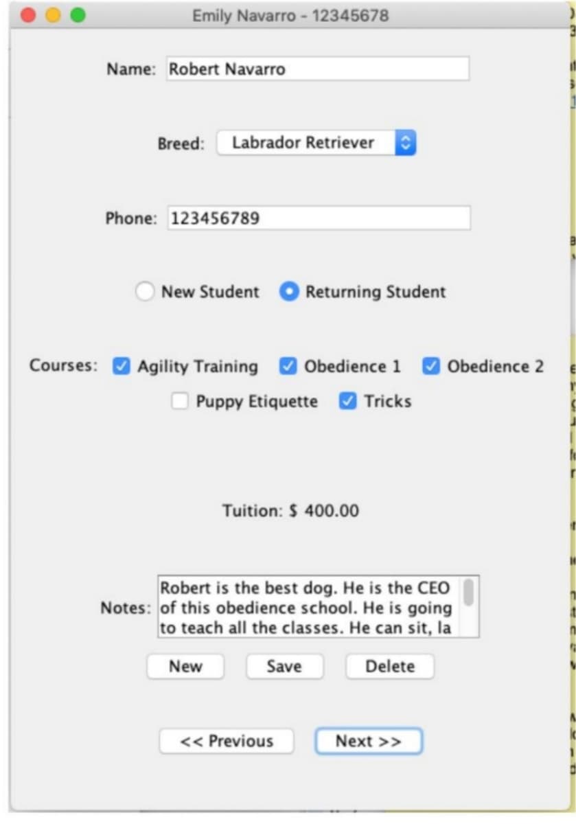 Emily Navarro - 12345678
Name: Robert Navarro
Breed: Labrador Retriever
Phone: 123456789
New Student
Returning Student
Courses:
Agility Training
Obedience 1
Obedience 2
Puppy Etiquette O Tricks
Tuition: $ 400.00
Robert is the best dog. He is the CEO
Notes: of this obedience school. He is going
to teach all the classes. He can sit, la
New
Save
Delete
<< Previous
Next >>
