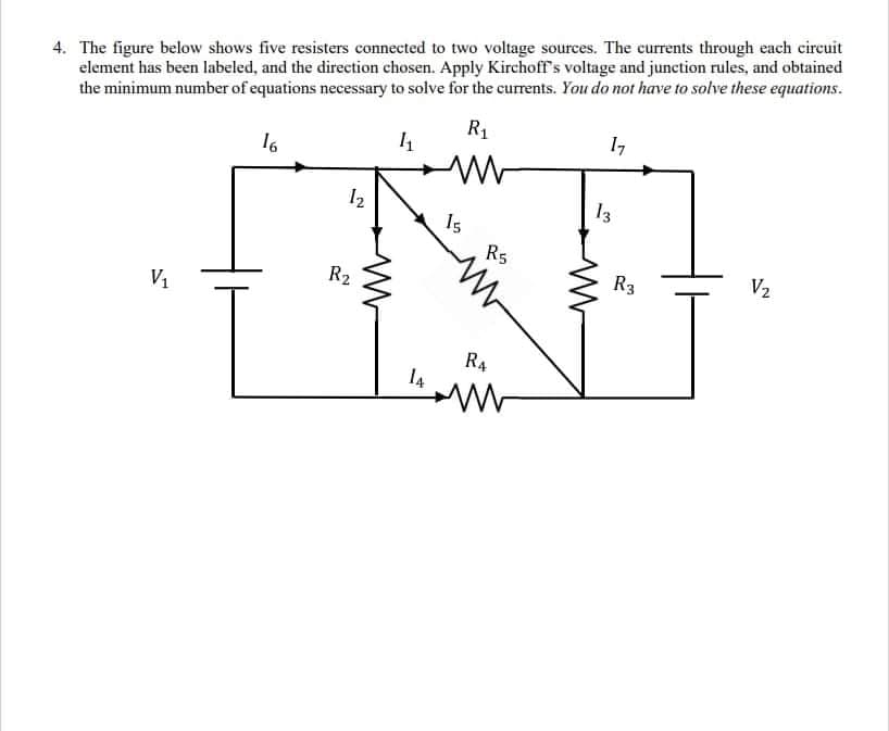 4. The figure below shows five resisters connected to two voltage sources. The currents through each circuit
element has been labeled, and the direction chosen. Apply Kirchoff's voltage and junction rules, and obtained
the minimum number of equations necessary to solve for the currents. You do not have to solve these equations.
R1
17
16
12
13
Is
Rs
R3
V2
R2
V1
RA
14
