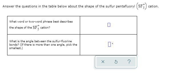 Answer the questions in the table below about the shape of the sulfur pentafluoryl (SF) cation.
What word or two-word phrase best describes
the shape of the SF cation?
What is the angle between the sulfur-fluorine
bonds? (If there is more than one angle, pick the
smallest.)
?
