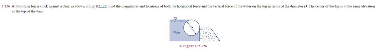 2.126 A 10-m-long log is stuck against a dam, as shown in Fig. P2.126. Find the magnitudes and locations of both the horizontal force and the vertical force of the water on the log in terms of the diameter D. The center of the log is at the same elevation
as the top of the dam.
Water
■ Figure P 2.126