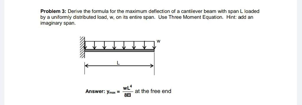 Problem 3: Derive the formula for the maximum deflection of a cantilever beam with span L loaded
by a uniformly distributed load, w, on its entire span. Use Three Moment Equation. Hint: add an
imaginary span.
AUNQUE
Answer: Ymax =
WL4
8E
W
at the free end