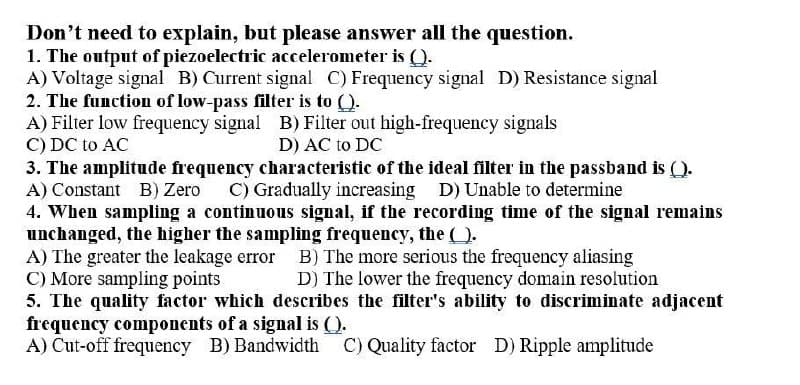 Don't need to explain, but please answer all the question.
1. The output of piezoelectric accelerometer is ().
A) Voltage signal B) Current signal C) Frequency signal D) Resistance signal
2. The function of low-pass filter is to ().
A) Filter low frequency signal B) Filter out high-frequency signals
C) DC to AC
3. The amplitude frequency characteristic of the ideal filter in the passband is ().
A) Constant B) Zero C) Gradually increasing D) Unable to determine
4. When sampling a continuous signal, if the recording time of the signal remains
unchanged, the higher the sampling frequency, the ().
A) The greater the leakage error B) The more serious the frequency aliasing
C) More sampling points
5. The quality factor which describes the filter's ability to discriminate adjacent
frequency components of a signal is ().
A) Cut-off frequency B) Bandwidth C) Quality factor D) Ripple amplitude
D) AC to DC
D) The lower the frequency domain resolution
