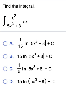 Find the integral.
x?
dx
3
5x° + 8
O A. 5 In 5x° + 8| +c
15
O B. 15 In 5x° +8| +C
Oc. In |5x° +8| +c
D. 15 In (5x° - 8) +C
