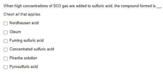 When high concentrations of SO3 gas are added to sulfuric acid, the compound formed is
Check all that applies.
Nordhausen acid
Oleum
Fuming sulfuric acid
Concentrated sulfuric acid
Piranha solution
Pyrosulfuric acid