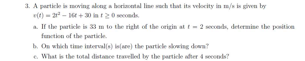3. A particle is moving along a horizontal line such that its velocity in m/s is given by
v(t) = 2t² — 16t + 30 in t≥ 0 seconds.
a. If the particle is 33 m to the right of the origin at t = 2 seconds, determine the position
function of the particle.
b. On which time interval(s) is (are) the particle slowing down?
c. What is the total distance travelled by the particle after 4 seconds?