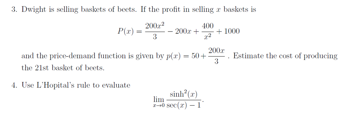 3. Dwight is selling baskets of beets. If the profit in selling x baskets is
400
P(x)
200x²
3
200x +
+1000
and the price-demand function is given by p(x)
the 21st basket of beets.
4. Use L'Hopital's rule to evaluate
50+
sinh(2)
lim
x0 sec(x) - 1
200x
3
Estimate the cost of producing