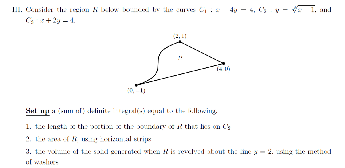 :
III. Consider the region R below bounded by the curves C₁ x - 4y = 4, C₂ : y = √x – 1, and
C3 : x + 2y = 4.
(2,1)
R
(4,0)
(0, -1)
Set up a (sum of) definite integral(s) equal to the following:
1. the length of the portion of the boundary of R that lies on C₂
2. the area of R, using horizontal strips
=
2, using the method
3. the volume of the solid generated when R is revolved about the line y
of washers